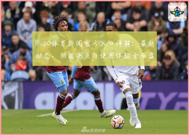 Hupu体育新闻官方入口详解：最新动态、功能亮点与使用体验全面盘点