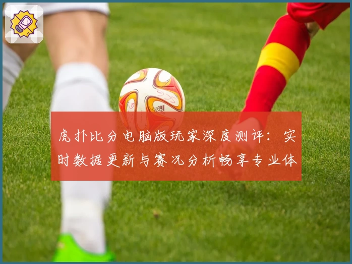 虎扑比分电脑版玩家深度测评：实时数据更新与赛况分析畅享专业体验