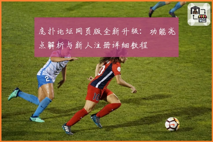 虎扑论坛网页版全新升级：功能亮点解析与新人注册详细教程