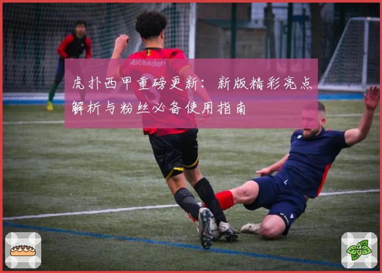 虎扑西甲重磅更新：新版精彩亮点解析与粉丝必备使用指南