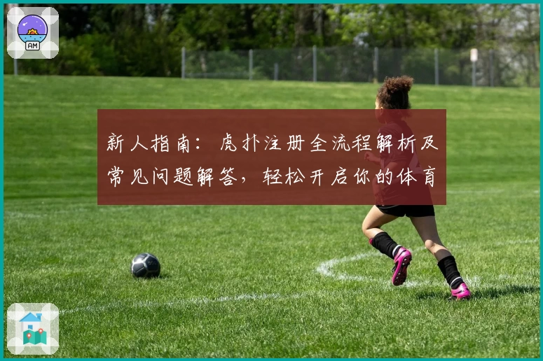 新人指南:虎扑注册全流程解析及常见问题解答,轻松开启你的体育迷社交之旅