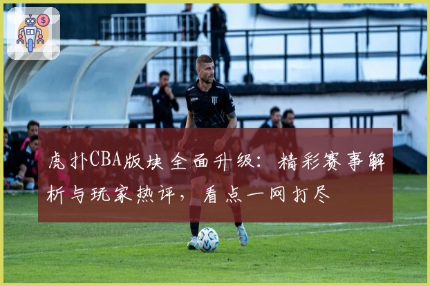 虎扑CBA版块全面升级：精彩赛事解析与玩家热评，看点一网打尽