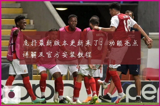 虎扑最新版本更新来了:功能亮点详解及官方安装教程