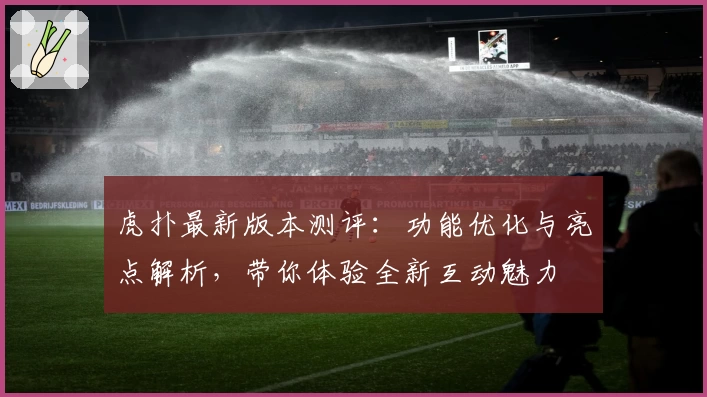 虎扑最新版本测评：功能优化与亮点解析，带你体验全新互动魅力