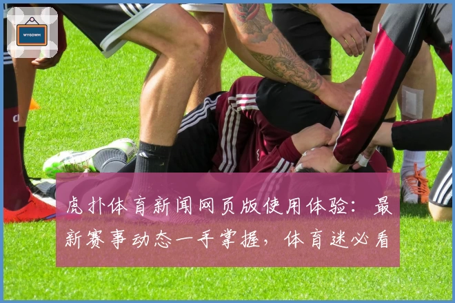 虎扑体育新闻网页版使用体验：最新赛事动态一手掌握，体育迷必看资讯平台
