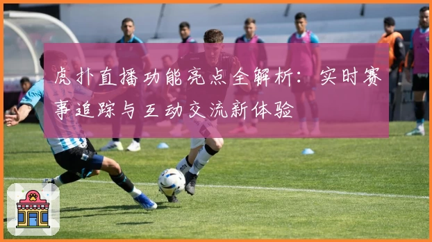 虎扑直播功能亮点全解析：实时赛事追踪与互动交流新体验