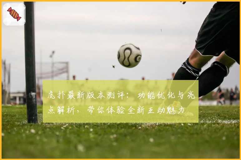 虎扑最新版本测评：功能优化与亮点解析，带你体验全新互动魅力