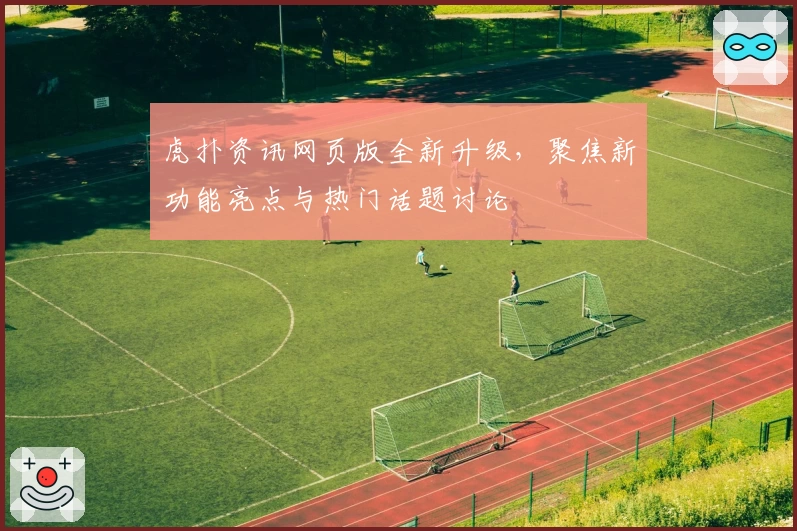 虎扑资讯网页版全新升级，聚焦新功能亮点与热门话题讨论