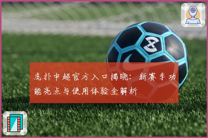 虎扑中超官方入口揭晓：新赛季功能亮点与使用体验全解析