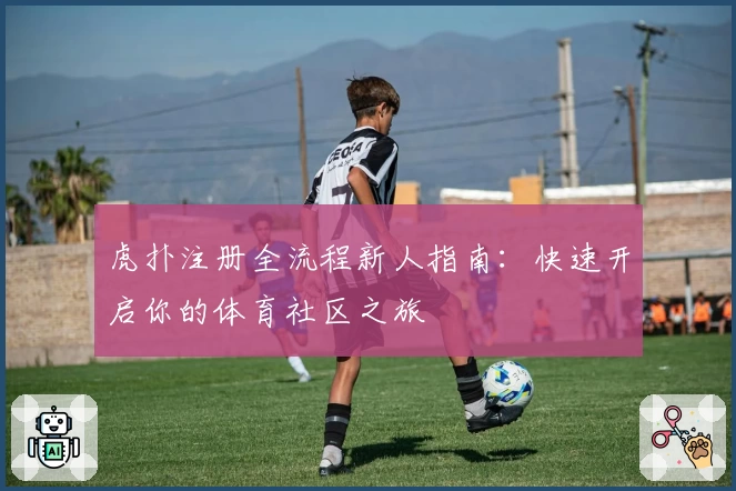 虎扑注册全流程新人指南：快速开启你的体育社区之旅