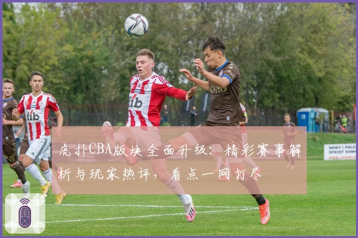 虎扑CBA版块全面升级：精彩赛事解析与玩家热评，看点一网打尽