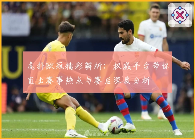 虎扑欧冠精彩解析：权威平台带你直击赛事热点与赛后深度分析