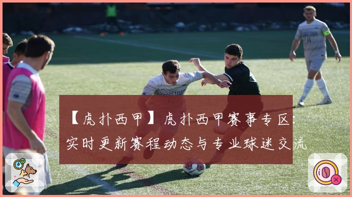 【虎扑西甲】虎扑西甲赛事专区：实时更新赛程动态与专业球迷交流平台