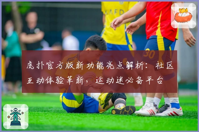 虎扑官方版新功能亮点解析：社区互动体验革新，运动迷必备平台