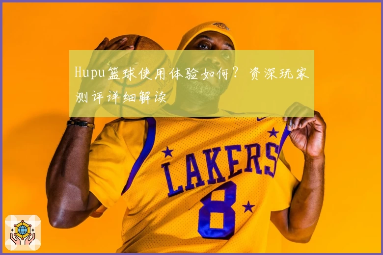 Hupu篮球使用体验如何？资深玩家测评详细解读