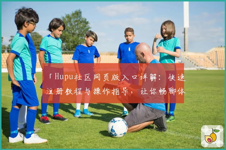 「Hupu社区网页版入口详解：快速注册教程与操作指导，让你畅聊体育赛事」