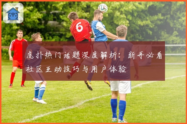 虎扑热门话题深度解析：新手必看社区互动技巧与用户体验