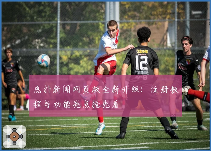 虎扑新闻网页版全新升级：注册教程与功能亮点抢先看