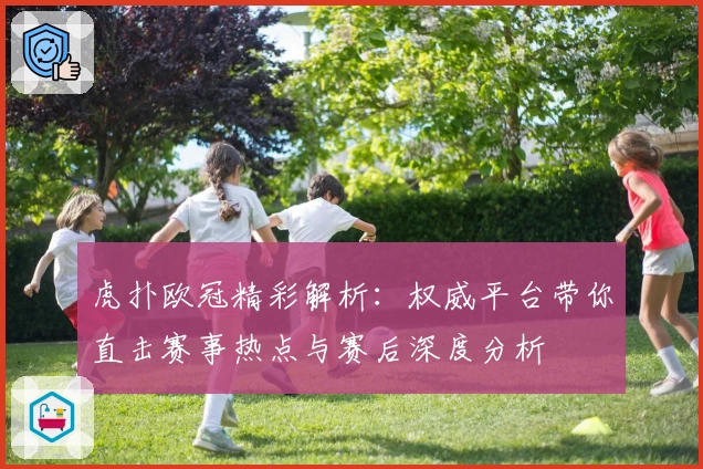 虎扑欧冠精彩解析：权威平台带你直击赛事热点与赛后深度分析