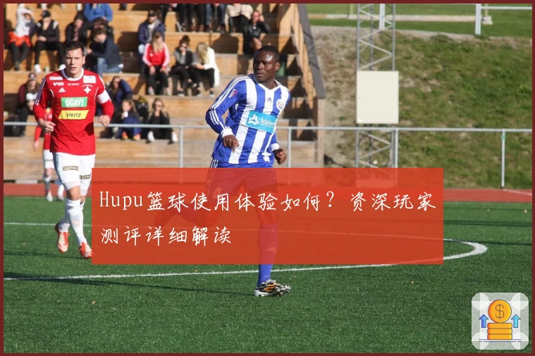 Hupu篮球使用体验如何？资深玩家测评详细解读