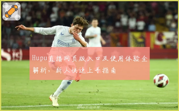Hupu直播网页版入口及使用体验全解析，新人快速上手指南