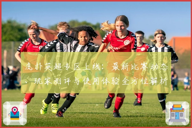 虎扑英超专区上线：最新比赛动态、玩家测评与使用体验全方位解析