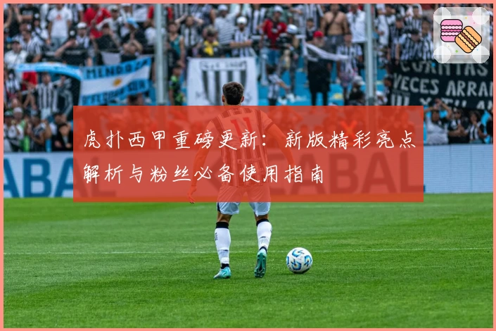 虎扑西甲重磅更新:新版精彩亮点解析与粉丝必备使用指南