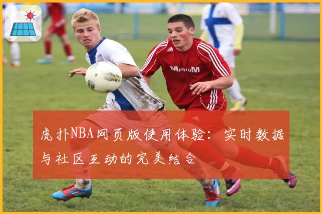 虎扑NBA网页版使用体验：实时数据与社区互动的完美结合