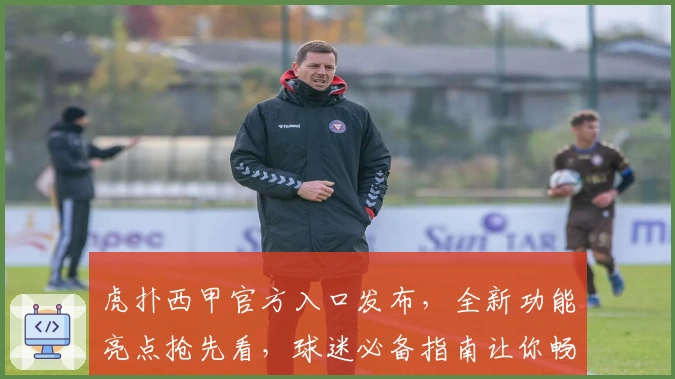 虎扑西甲官方入口发布，全新功能亮点抢先看，球迷必备指南让你畅享赛事精彩瞬间