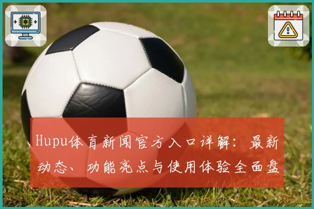 Hupu体育新闻官方入口详解：最新动态、功能亮点与使用体验全面盘点