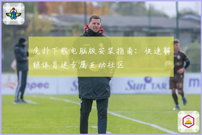 虎扑下载电脑版安装指南：快速解锁体育迷专属互动社区