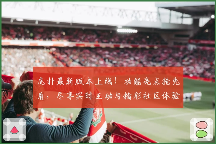 虎扑最新版本上线！功能亮点抢先看，尽享实时互动与精彩社区体验