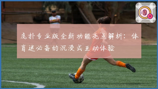 虎扑专业版全新功能亮点解析：体育迷必备的沉浸式互动体验