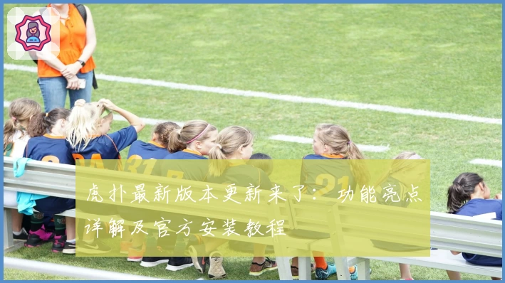 虎扑最新版本更新来了:功能亮点详解及官方安装教程