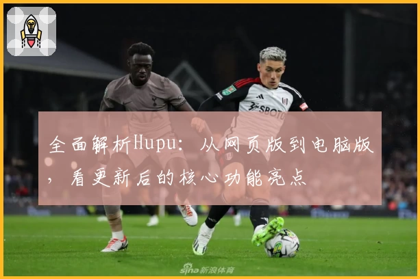 全面解析Hupu：从网页版到电脑版，看更新后的核心功能亮点