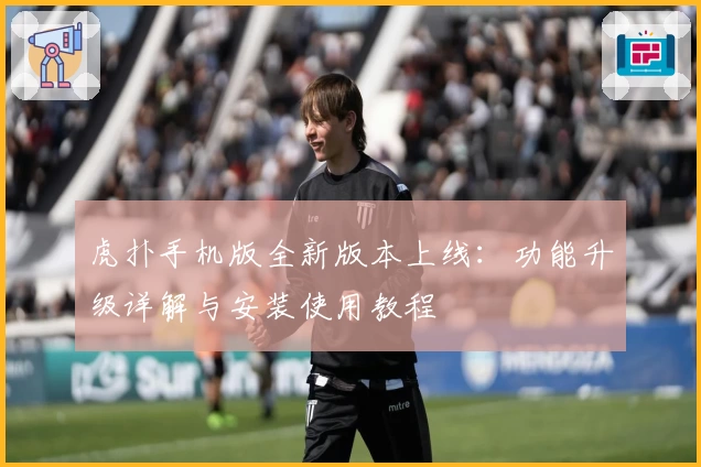 虎扑手机版全新版本上线:功能升级详解与安装使用教程