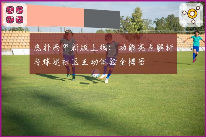 虎扑西甲新版上线:功能亮点解析与球迷社区互动体验全揭密